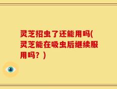 灵芝招虫了还能用吗(灵芝能在吸虫后继续服用吗？)