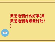 灵芝泡酒什么好事(用灵芝泡酒有哪些好处？)