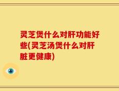 灵芝煲什么对肝功能好些(灵芝汤煲什么对肝脏更健康)
