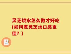 灵芝烧水怎么做才好吃(如何煮灵芝水口感更佳？)