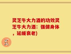 灵芝牛大力酒的功效灵芝牛大力酒：强健身体，延缓衰老)