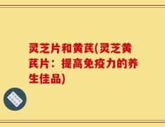 灵芝片和黄芪(灵芝黄芪片：提高免疫力的养生佳品)