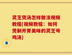 灵芝煲汤怎样做法视频教程(视频教程：如何煲制开胃美味的灵芝母鸡汤)