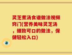 灵芝煮汤食谱做法视频窍门(营养美味灵芝汤，细致可口的做法，保健轻松入口)