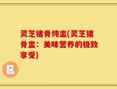 灵芝猪骨炖盅(灵芝猪骨盅：美味营养的极致享受)