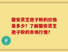 磐安灵芝孢子粉的价格是多少？了解磐安灵芝孢子粉的市场行情？
