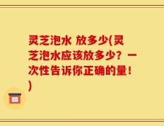 灵芝泡水 放多少(灵芝泡水应该放多少？一次性告诉你正确的量！)