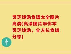 灵芝炖汤食谱大全图片高清(高清图片带你学灵芝炖汤，全方位食谱分享)