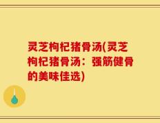 灵芝枸杞猪骨汤(灵芝枸杞猪骨汤：强筋健骨的美味佳选)