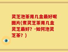 灵芝泡茶用几盒最好呢图片(煮灵芝茶用几盒灵芝最好？-如何泡灵芝茶？)