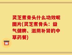 灵芝煮骨头什么功效呢图片(灵芝煮骨头：益气健脾、滋阴补肾的中草药餐)