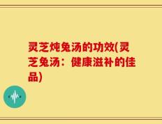 灵芝炖兔汤的功效(灵芝兔汤：健康滋补的佳品)