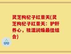 灵芝枸杞子红景天(灵芝枸杞子红景天：护肝养心，祛湿润燥最佳组合)