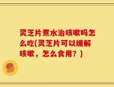 灵芝片煮水治咳嗽吗怎么吃(灵芝片可以缓解咳嗽，怎么食用？)