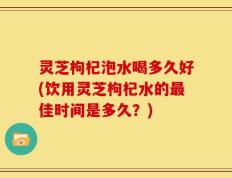 灵芝枸杞泡水喝多久好(饮用灵芝枸杞水的最佳时间是多久？)