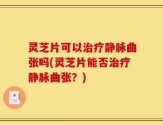 灵芝片可以治疗静脉曲张吗(灵芝片能否治疗静脉曲张？)