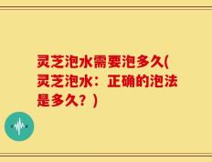 灵芝泡水需要泡多久(灵芝泡水：正确的泡法是多久？)