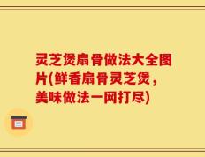 灵芝煲扇骨做法大全图片(鲜香扇骨灵芝煲，美味做法一网打尽)