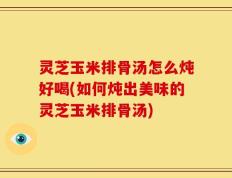 灵芝玉米排骨汤怎么炖好喝(如何炖出美味的灵芝玉米排骨汤)