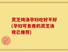 灵芝炖汤孕妇吃好不好(孕妇可食用的灵芝汤现已推荐)