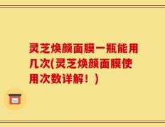 灵芝焕颜面膜一瓶能用几次(灵芝焕颜面膜使用次数详解！)