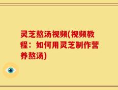 灵芝熬汤视频(视频教程：如何用灵芝制作营养熬汤)