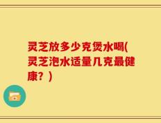 灵芝放多少克煲水喝(灵芝泡水适量几克最健康？)