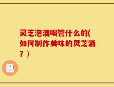 灵芝泡酒喝管什么的(如何制作美味的灵芝酒？)