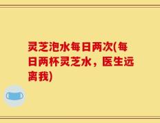 灵芝泡水每日两次(每日两杯灵芝水，医生远离我)