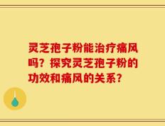 灵芝孢子粉能治疗痛风吗？探究灵芝孢子粉的功效和痛风的关系？