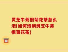 灵芝牛蒡根菊花茶怎么泡(如何泡制灵芝牛蒡根菊花茶)