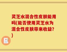 灵芝水混合性皮肤能用吗(能否使用灵芝水为混合性皮肤带来收益？)