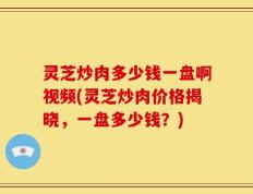 灵芝炒肉多少钱一盘啊视频(灵芝炒肉价格揭晓，一盘多少钱？)