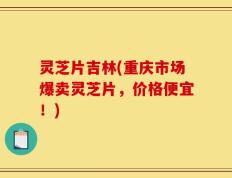 灵芝片吉林(重庆市场爆卖灵芝片，价格便宜！)