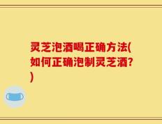 灵芝泡酒喝正确方法(如何正确泡制灵芝酒？)