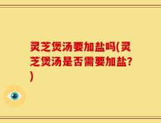 灵芝煲汤要加盐吗(灵芝煲汤是否需要加盐？)