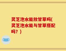 灵芝泡水能放甘草吗(灵芝泡水能与甘草搭配吗？)