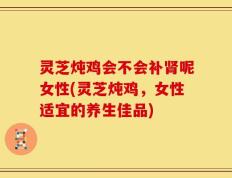 灵芝炖鸡会不会补肾呢女性(灵芝炖鸡，女性适宜的养生佳品)