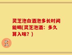 灵芝泡白酒泡多长时间能喝(灵芝泡酒：多久算入味？)