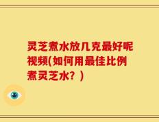 灵芝煮水放几克最好呢视频(如何用最佳比例煮灵芝水？)