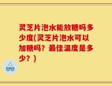 灵芝片泡水能放糖吗多少度(灵芝片泡水可以加糖吗？最佳温度是多少？)