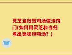 灵芝当归煲鸡汤做法窍门(如何用灵芝和当归煮出美味炖鸡汤？)