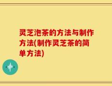 灵芝泡茶的方法与制作方法(制作灵芝茶的简单方法)