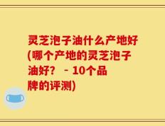 灵芝泡子油什么产地好(哪个产地的灵芝泡子油好？ - 10个品牌的评测)