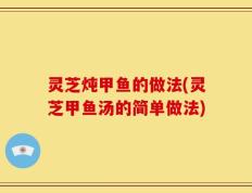 灵芝炖甲鱼的做法(灵芝甲鱼汤的简单做法)