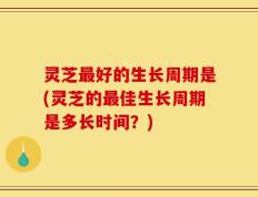 灵芝最好的生长周期是(灵芝的最佳生长周期是多长时间？)