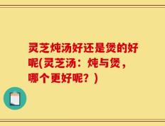灵芝炖汤好还是煲的好呢(灵芝汤：炖与煲，哪个更好呢？)