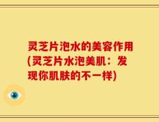 灵芝片泡水的美容作用(灵芝片水泡美肌：发现你肌肤的不一样)