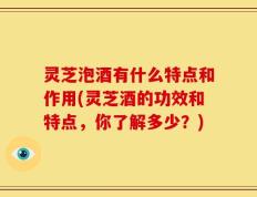 灵芝泡酒有什么特点和作用(灵芝酒的功效和特点，你了解多少？)
