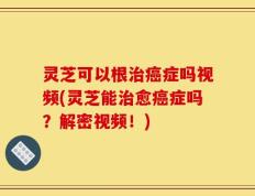 灵芝可以根治癌症吗视频(灵芝能治愈癌症吗？解密视频！)